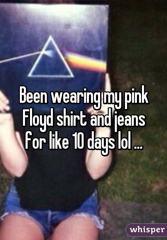 Been wearing my pink Floyd shirt and jeans for like 10 days lol ...