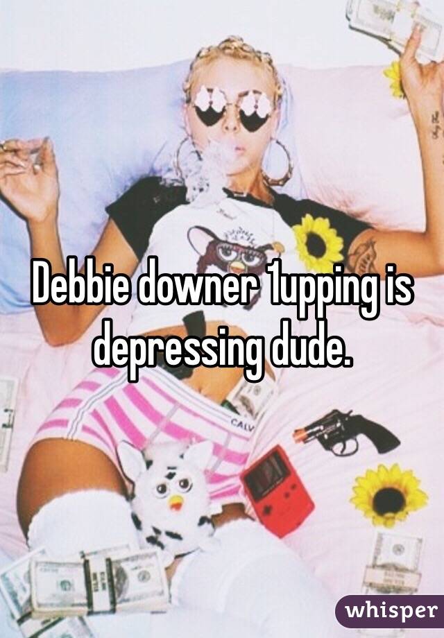 Debbie downer 1upping is depressing dude.