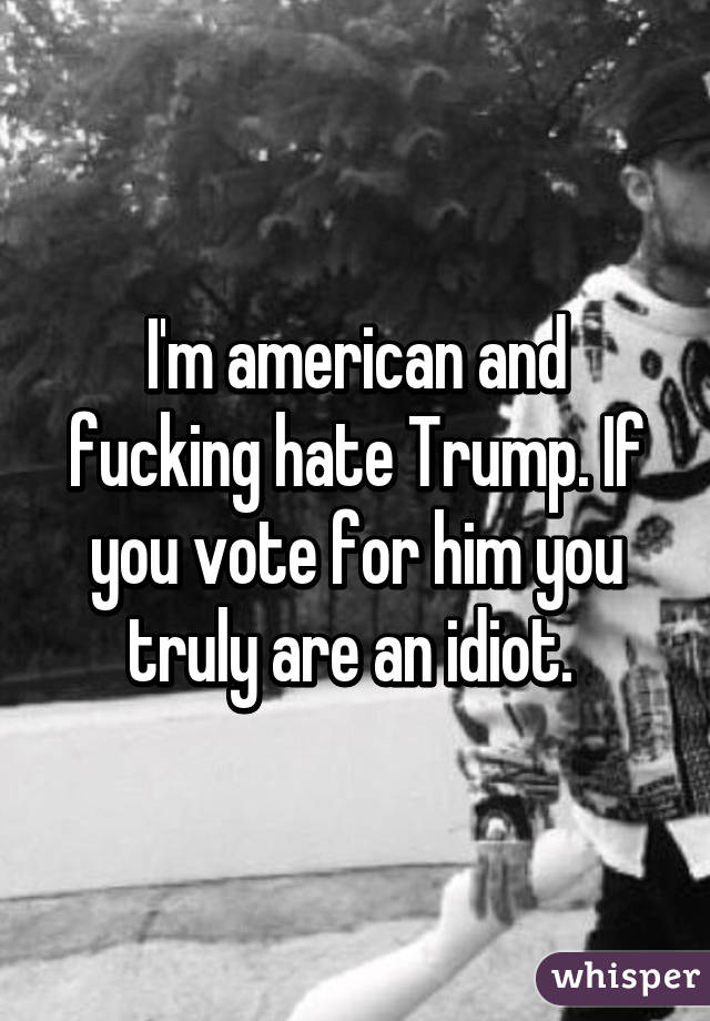 I'm american and fucking hate Trump. If you vote for him you truly are an idiot. 