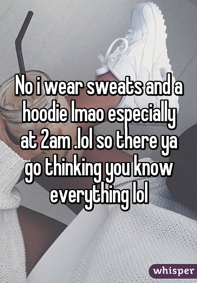 No i wear sweats and a hoodie lmao especially at 2am .lol so there ya go thinking you know everything lol