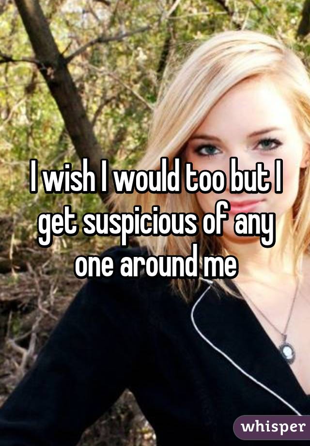 I wish I would too but I get suspicious of any one around me