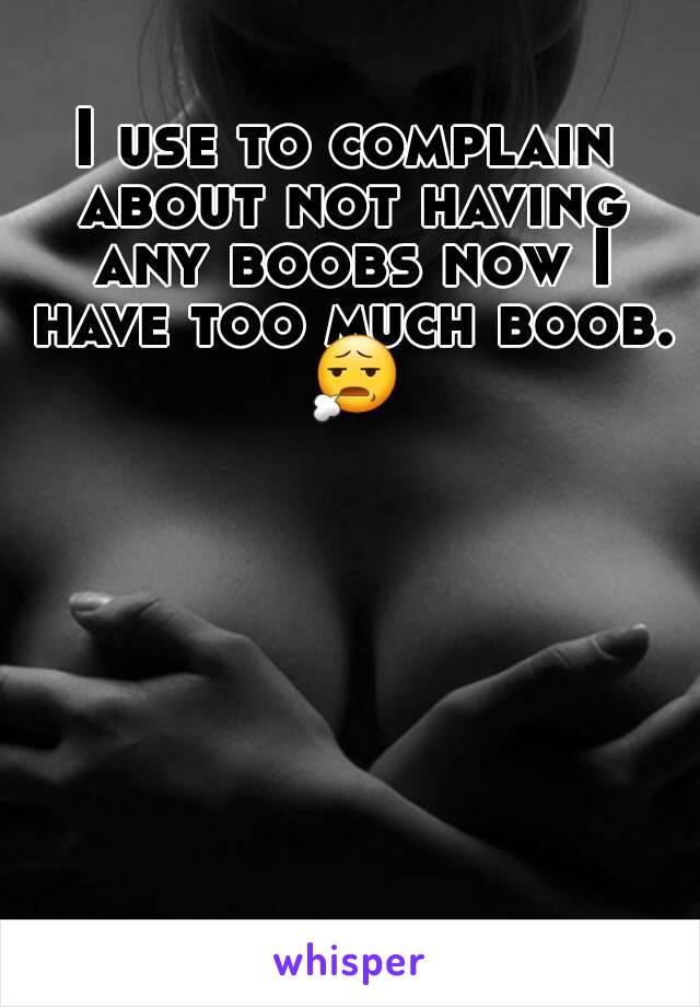 I use to complain about not having any boobs now I have too much boob. 😧