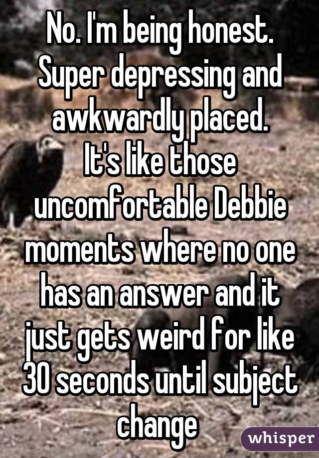 No. I'm being honest. Super depressing and awkwardly placed.
It's like those uncomfortable Debbie moments where no one has an answer and it just gets weird for like 30 seconds until subject change 