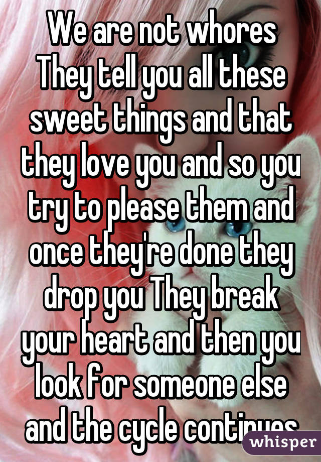 We are not whores They tell you all these sweet things and that they love you and so you try to please them and once they're done they drop you They break your heart and then you look for someone else and the cycle continues