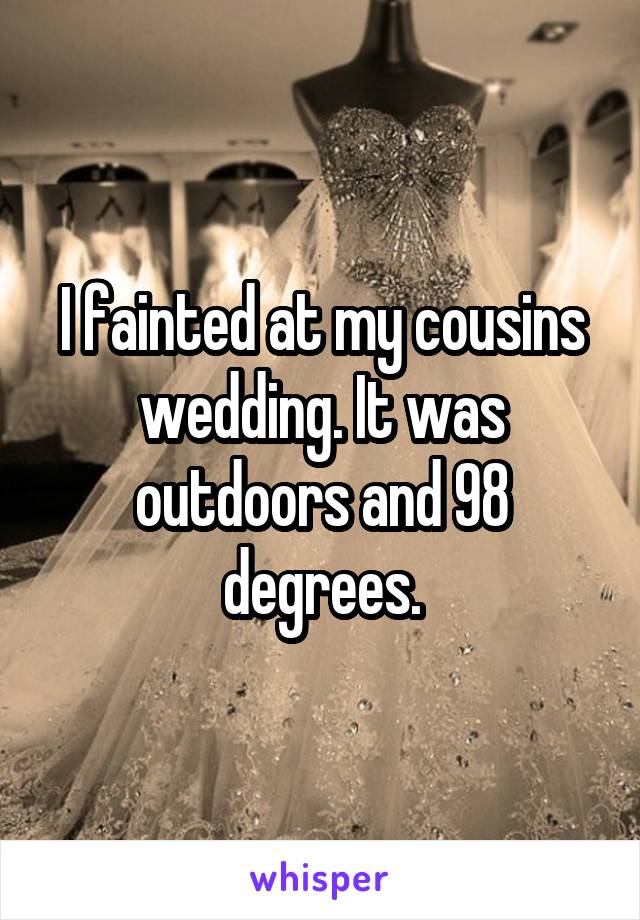 I fainted at my cousins wedding. It was outdoors and 98 degrees.