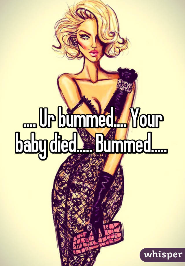 .... Ur bummed.... Your baby died..... Bummed..... 