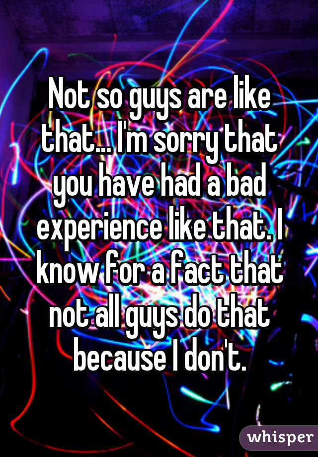 Not so guys are like that... I'm sorry that you have had a bad experience like that. I know for a fact that not all guys do that because I don't.