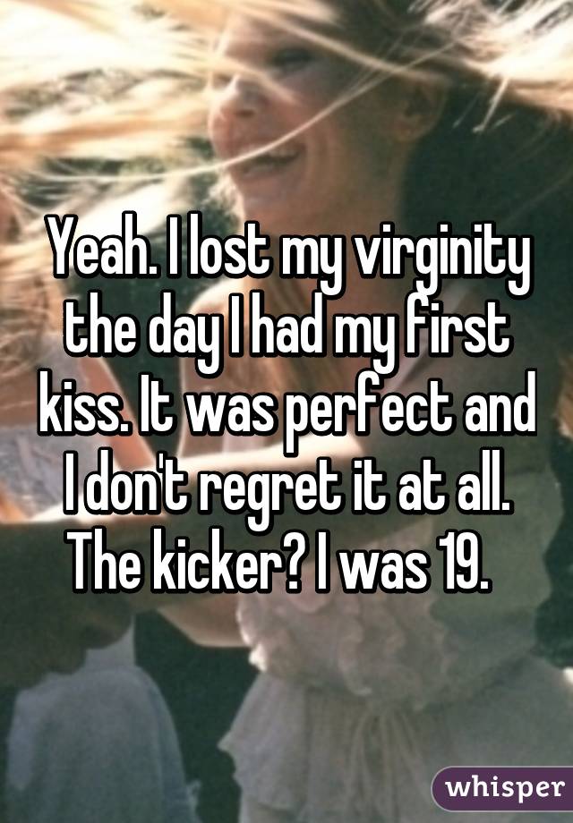 Yeah. I lost my virginity the day I had my first kiss. It was perfect and I don't regret it at all. The kicker? I was 19.  