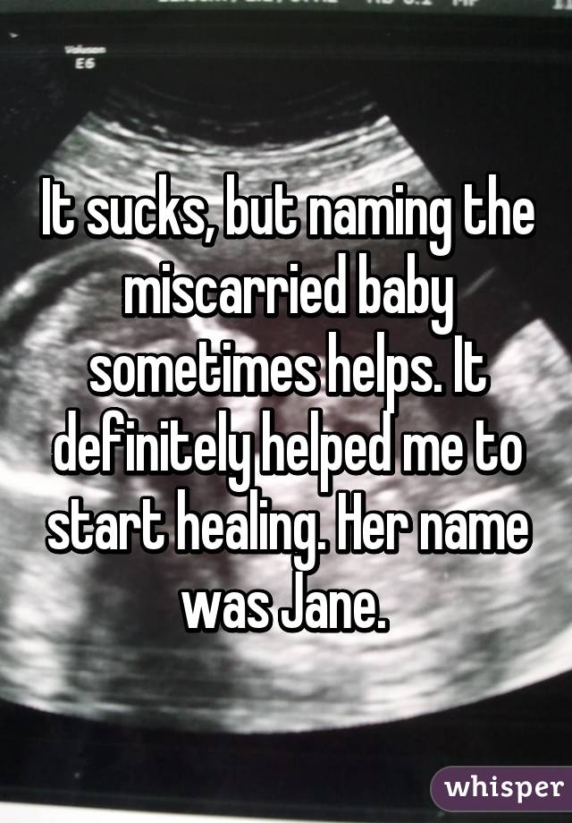 It sucks, but naming the miscarried baby sometimes helps. It definitely helped me to start healing. Her name was Jane. 