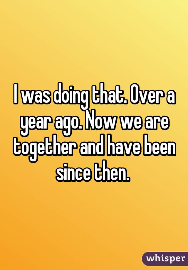 I was doing that. Over a year ago. Now we are together and have been since then. 