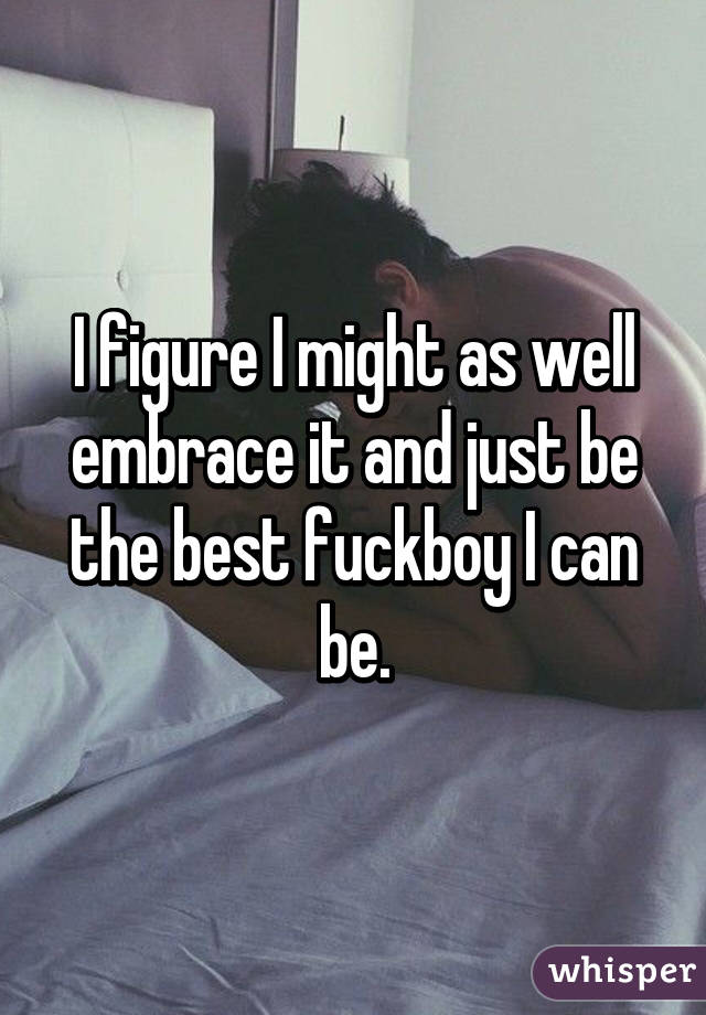 I figure I might as well embrace it and just be the best fuckboy I can be.
