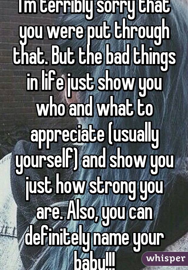 I'm terribly sorry that you were put through that. But the bad things in life just show you who and what to appreciate (usually yourself) and show you just how strong you are. Also, you can definitely name your baby!!!