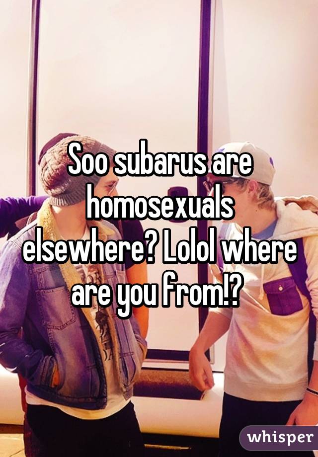 Soo subarus are homosexuals elsewhere? Lolol where are you from!? 
