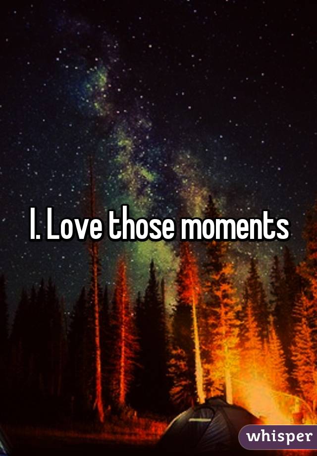 I. Love those moments