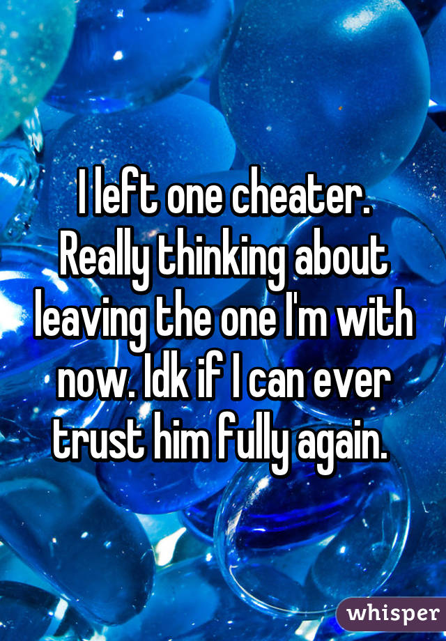 I left one cheater. Really thinking about leaving the one I'm with now. Idk if I can ever trust him fully again. 