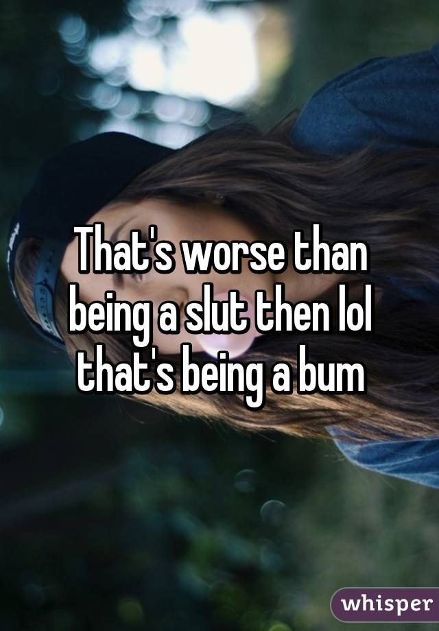 That's worse than being a slut then lol that's being a bum