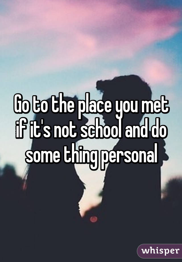 Go to the place you met if it's not school and do some thing personal