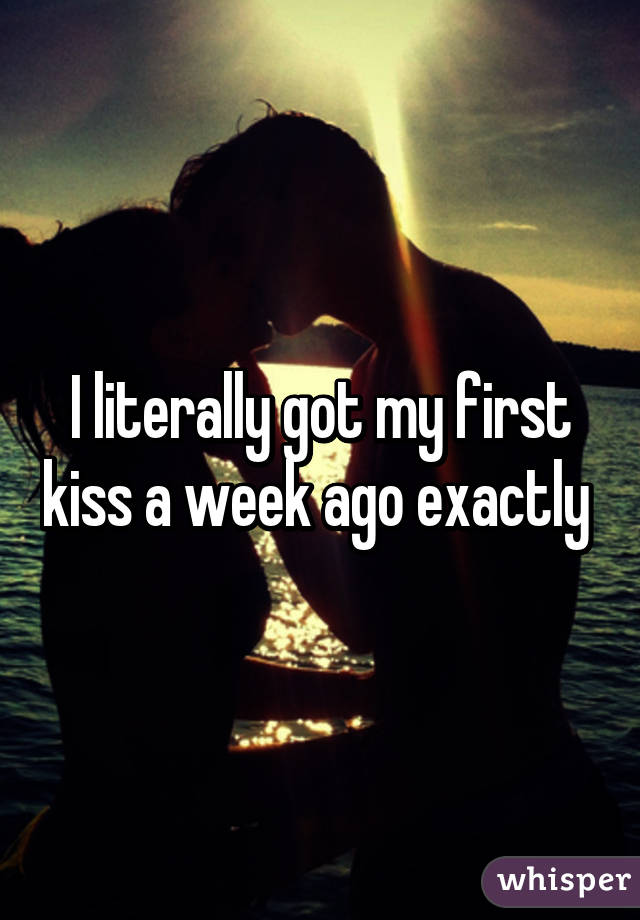 I literally got my first kiss a week ago exactly 