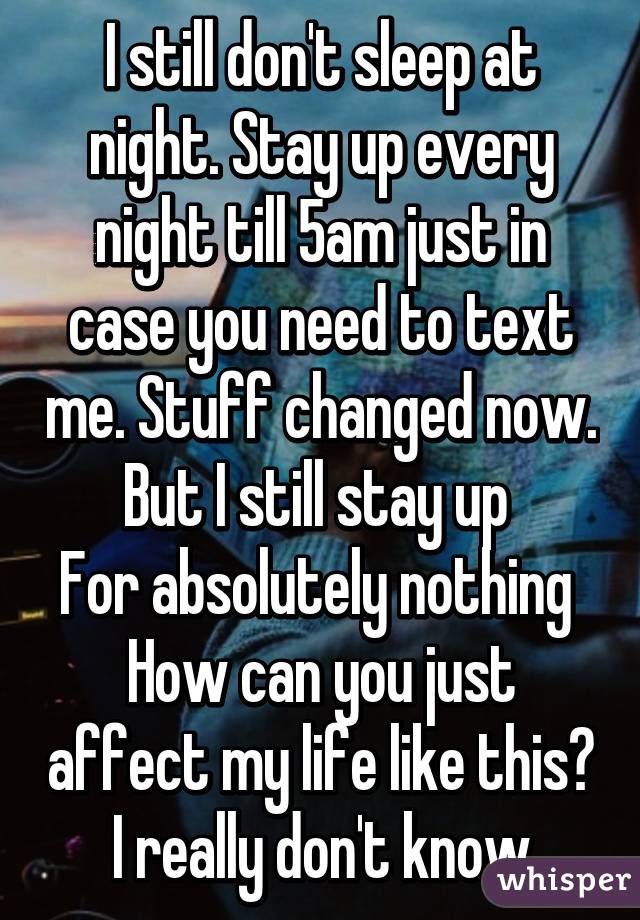 I still don't sleep at night. Stay up every night till 5am just in case you need to text me. Stuff changed now. But I still stay up 
For absolutely nothing 
How can you just affect my life like this? I really don't know