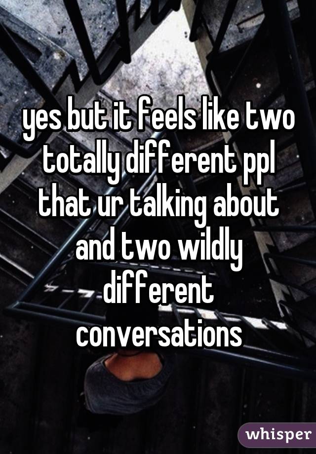 yes but it feels like two totally different ppl that ur talking about and two wildly different conversations