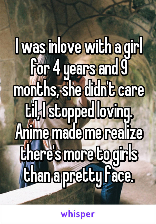 I was inlove with a girl for 4 years and 9 months, she didn't care til, I stopped loving. Anime made me realize there's more to girls than a pretty face.