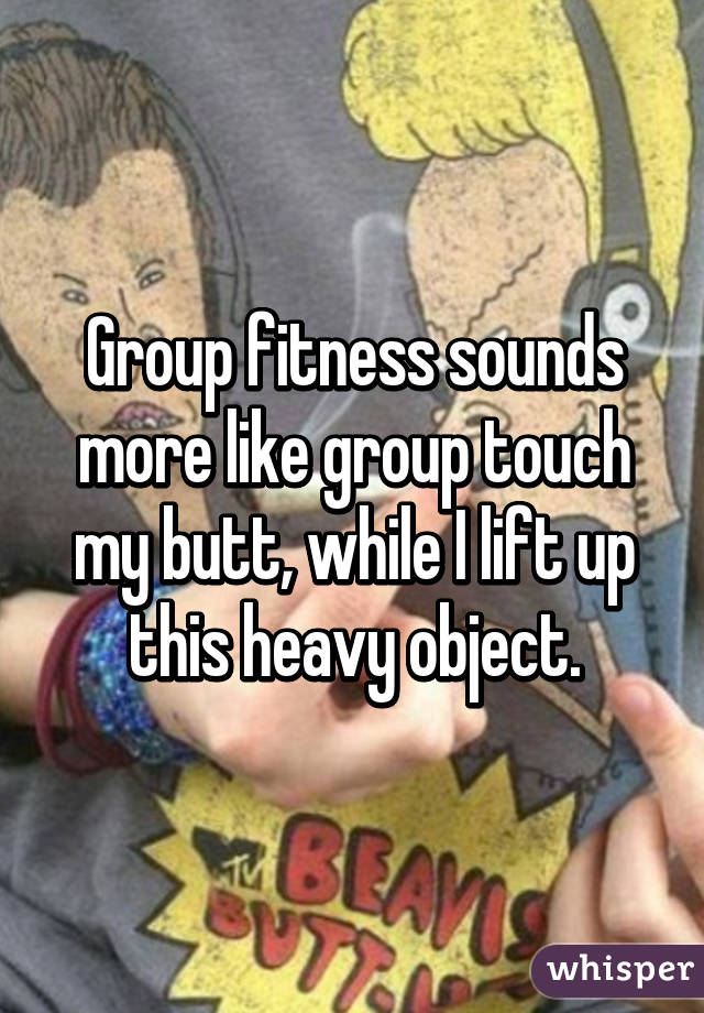 Group fitness sounds more like group touch my butt, while I lift up this heavy object.