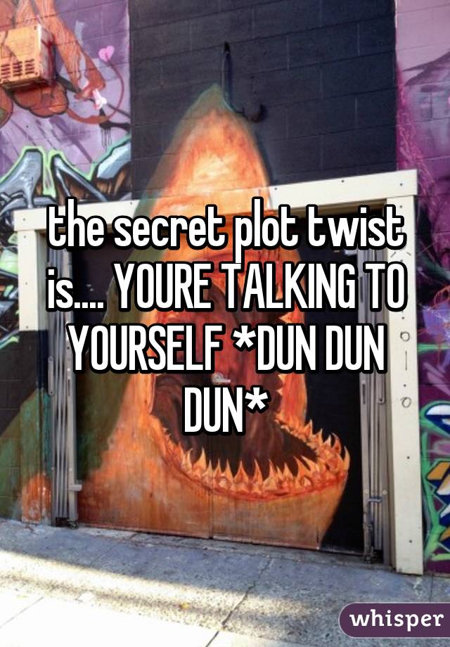 the secret plot twist is.... YOURE TALKING TO YOURSELF *DUN DUN DUN*