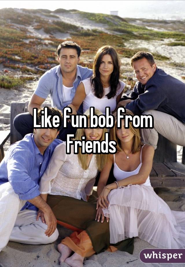 Like fun bob from Friends 
