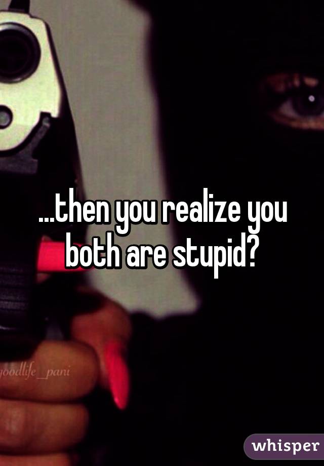 ...then you realize you both are stupid?