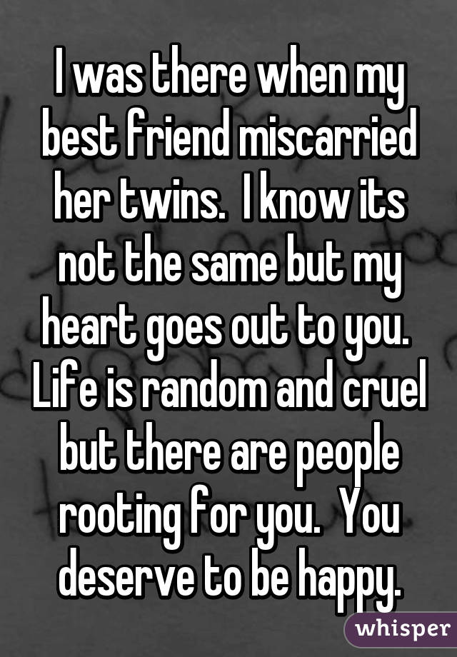 I was there when my best friend miscarried her twins.  I know its not the same but my heart goes out to you.  Life is random and cruel but there are people rooting for you.  You deserve to be happy.