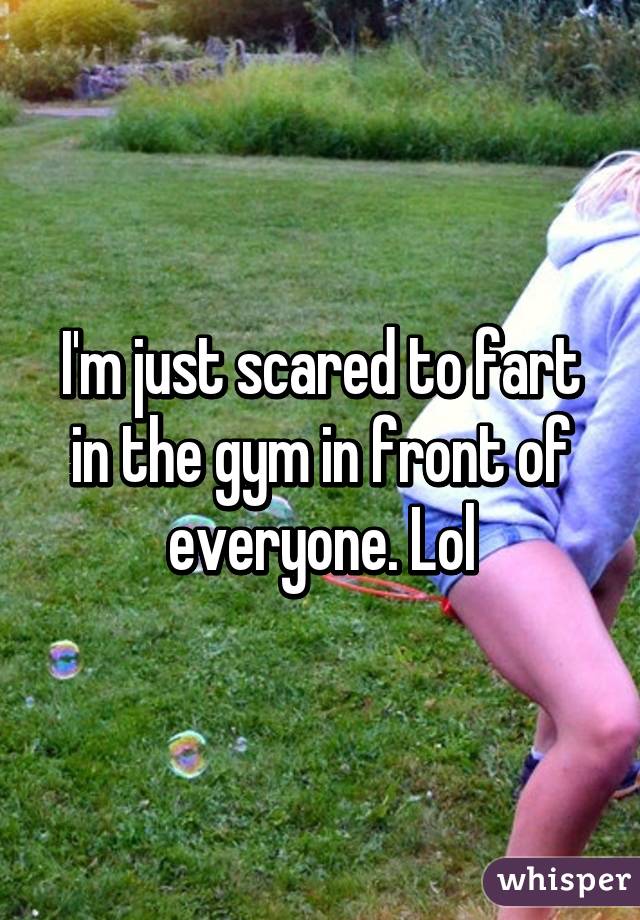 I'm just scared to fart in the gym in front of everyone. Lol