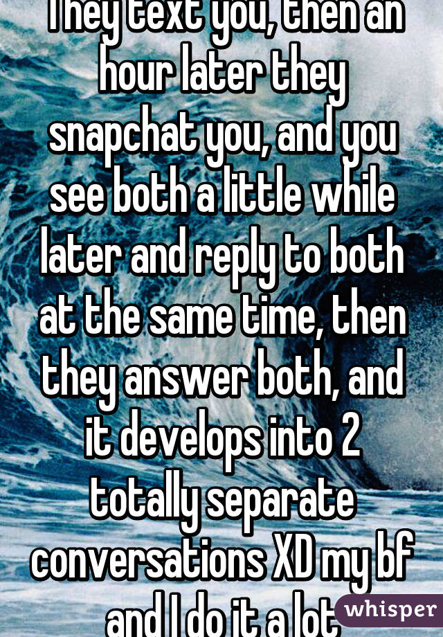 They text you, then an hour later they snapchat you, and you see both a little while later and reply to both at the same time, then they answer both, and it develops into 2 totally separate conversations XD my bf and I do it a lot