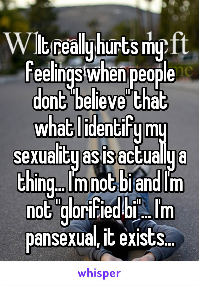 It really hurts my feelings when people dont "believe" that what I identify my sexuality as is actually a thing... I'm not bi and I'm not "glorified bi"... I'm pansexual, it exists...