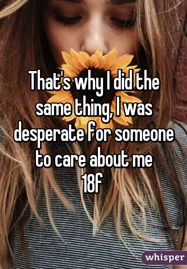 That's why I did the same thing, I was desperate for someone to care about me
18f 