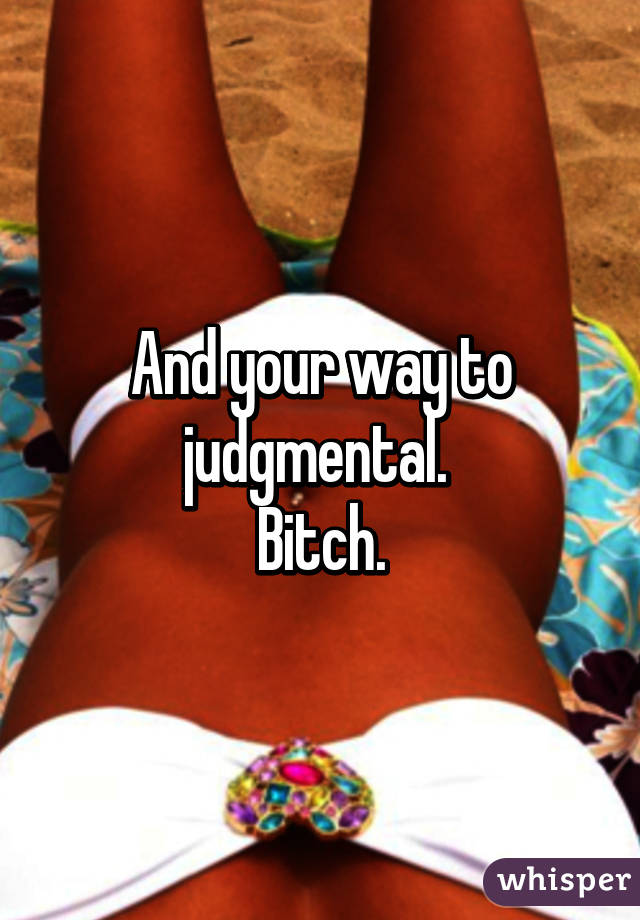 And your way to judgmental. 
Bitch.