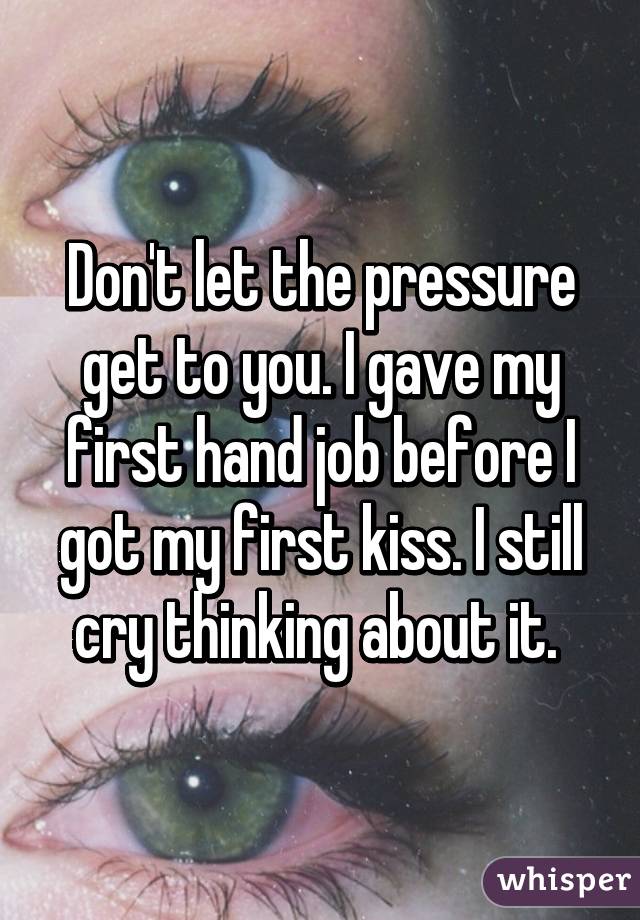 Don't let the pressure get to you. I gave my first hand job before I got my first kiss. I still cry thinking about it. 