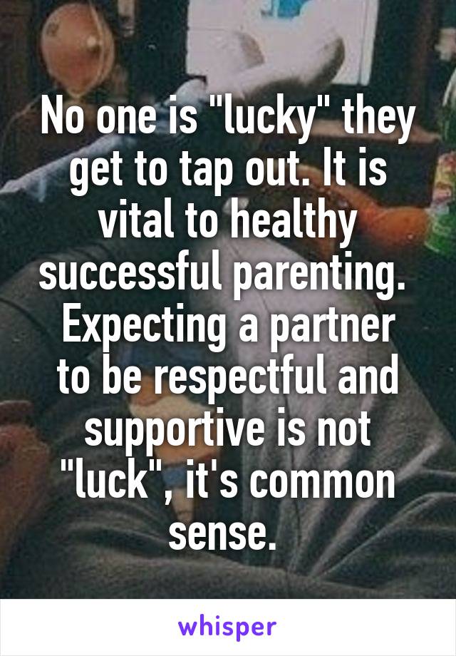 No one is "lucky" they get to tap out. It is vital to healthy successful parenting. 
Expecting a partner to be respectful and supportive is not "luck", it's common sense. 