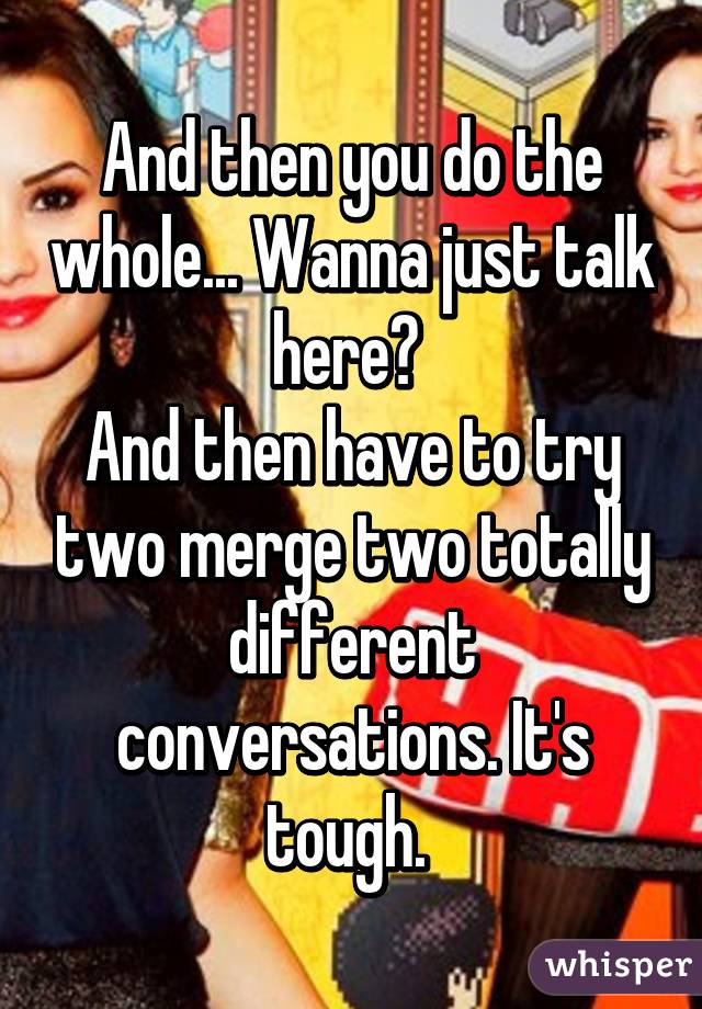 And then you do the whole... Wanna just talk here? 
And then have to try two merge two totally different conversations. It's tough. 