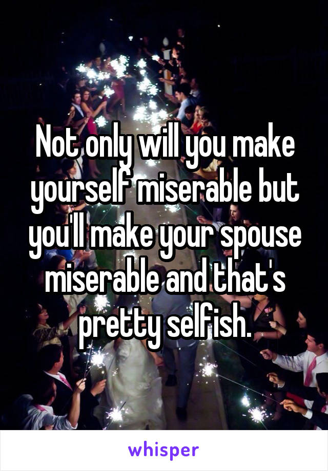 Not only will you make yourself miserable but you'll make your spouse miserable and that's pretty selfish.