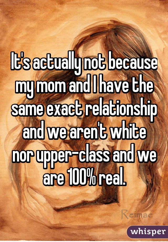 It's actually not because my mom and I have the same exact relationship and we aren't white nor upper-class and we are 100% real.