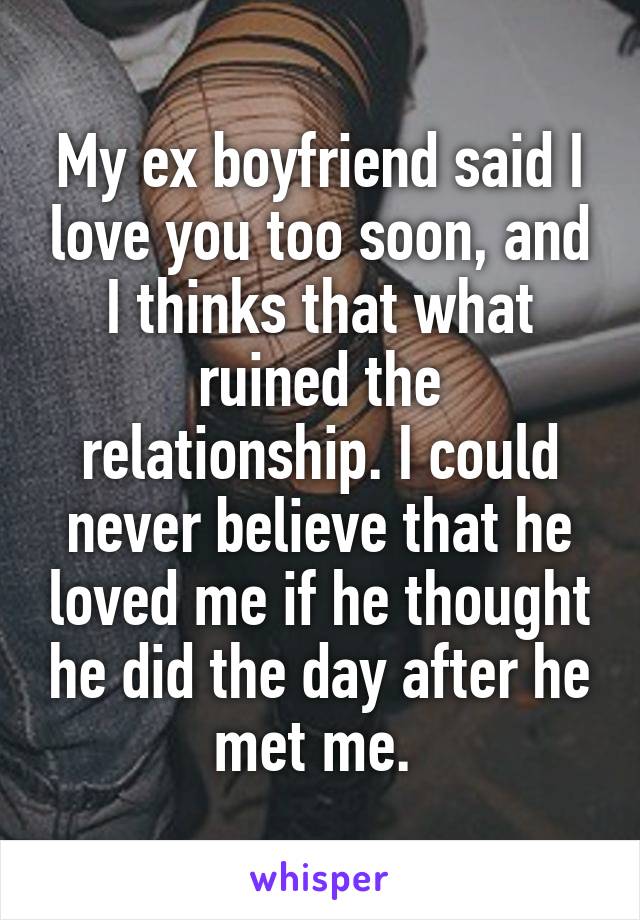 My ex boyfriend said I love you too soon, and I thinks that what ruined the relationship. I could never believe that he loved me if he thought he did the day after he met me. 