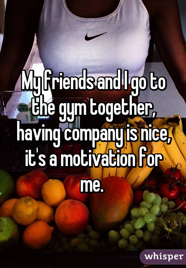My friends and I go to the gym together, having company is nice, it's a motivation for me. 