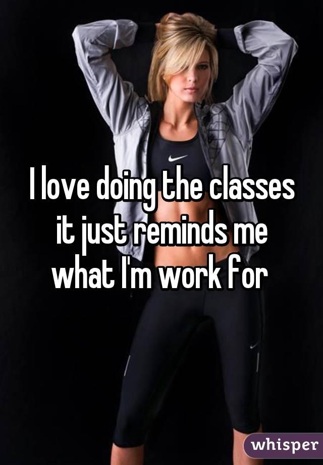 I love doing the classes it just reminds me what I'm work for 