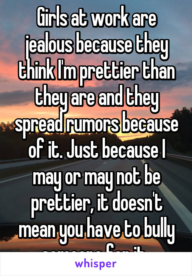 Girls at work are jealous because they think I'm prettier than they are and they spread rumors because of it. Just because I may or may not be prettier, it doesn't mean you have to bully someone for it. 