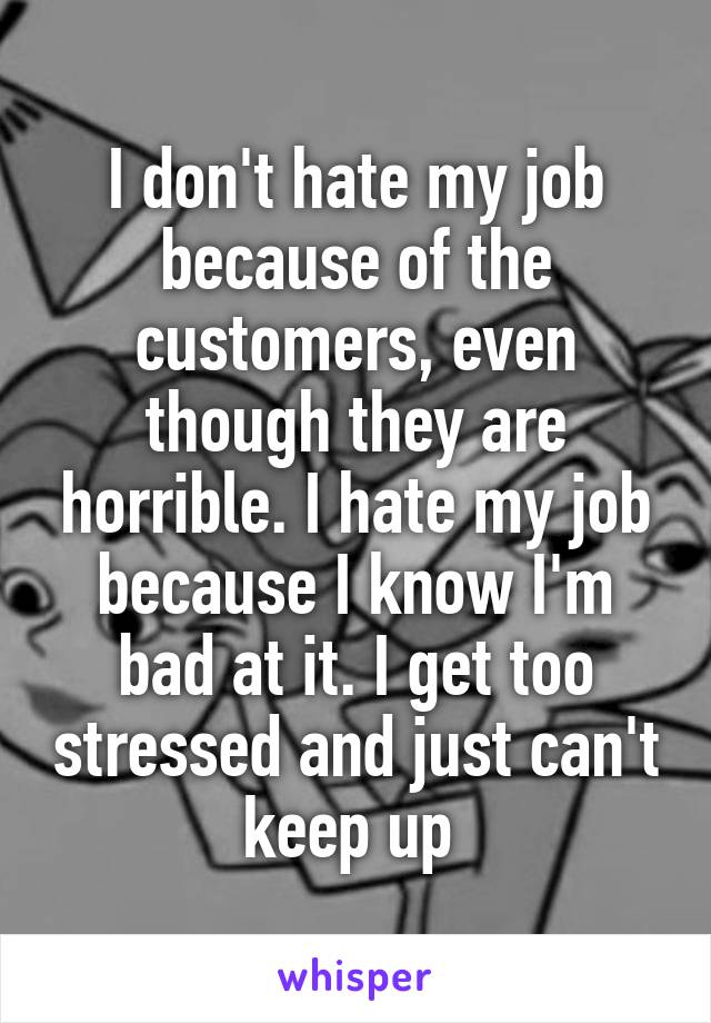 I don't hate my job because of the customers, even though they are horrible. I hate my job because I know I'm bad at it. I get too stressed and just can't keep up 
