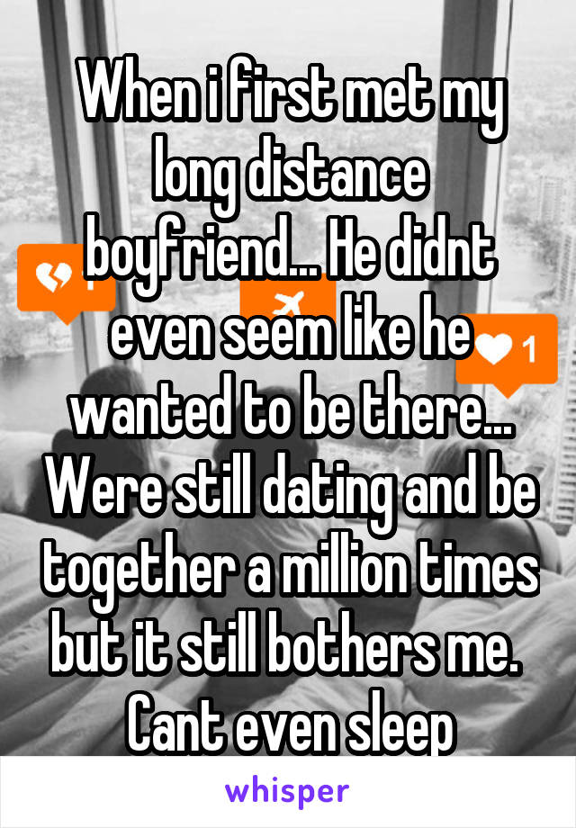 When i first met my long distance boyfriend... He didnt even seem like he wanted to be there... Were still dating and be together a million times but it still bothers me.  Cant even sleep