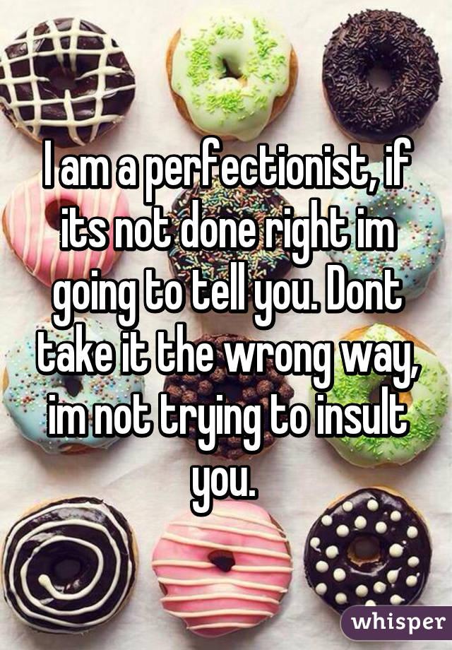 I am a perfectionist, if its not done right im going to tell you. Dont take it the wrong way, im not trying to insult you. 