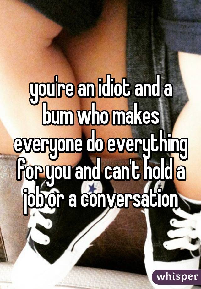you're an idiot and a bum who makes everyone do everything for you and can't hold a job or a conversation