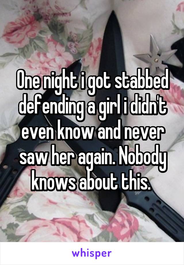 One night i got stabbed defending a girl i didn't even know and never saw her again. Nobody knows about this. 