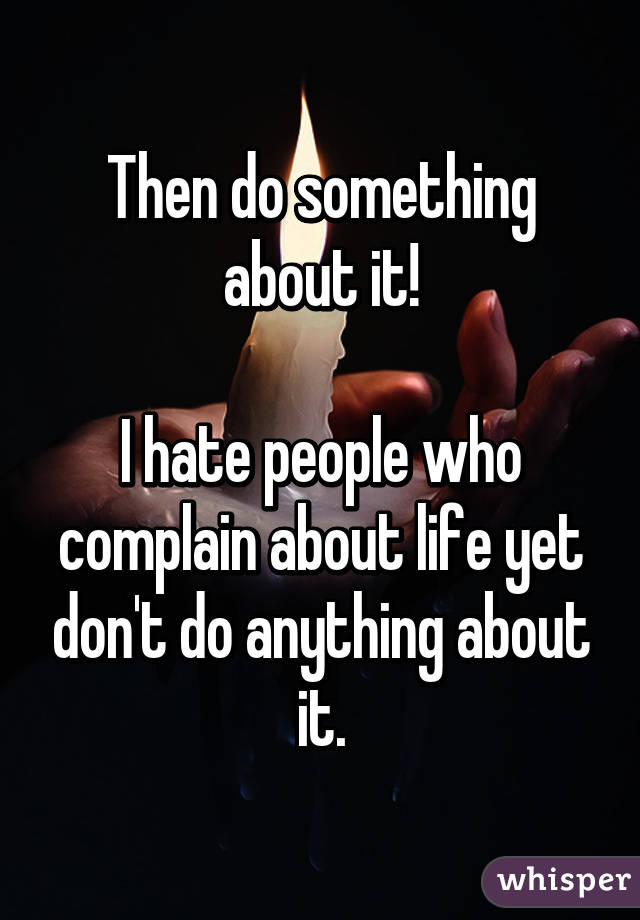 Then do something about it!

I hate people who complain about life yet don't do anything about it.